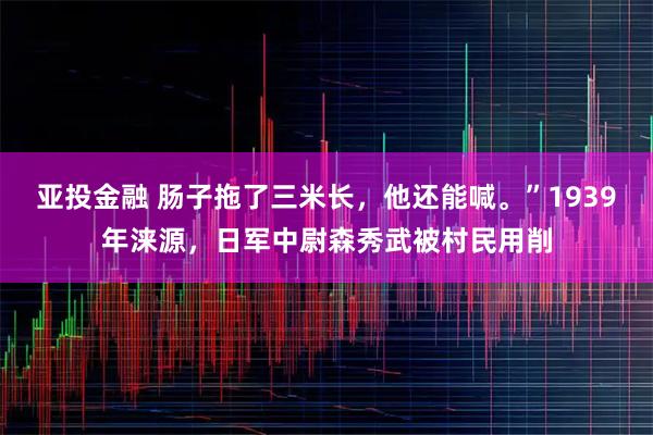 亚投金融 肠子拖了三米长，他还能喊。”1939年涞源，日军中尉森秀武被村民用削