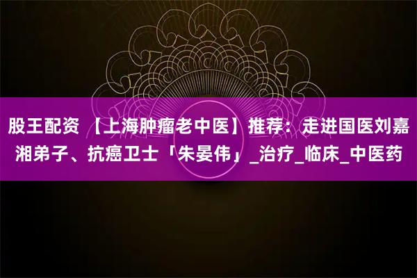股王配资 【上海肿瘤老中医】推荐：走进国医刘嘉湘弟子、抗癌卫士「朱晏伟」_治疗_临床_中医药