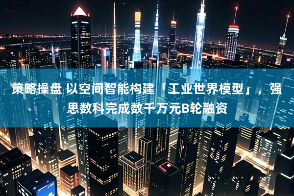 策略操盘 以空间智能构建「工业世界模型」，强思数科完成数千万元B轮融资
