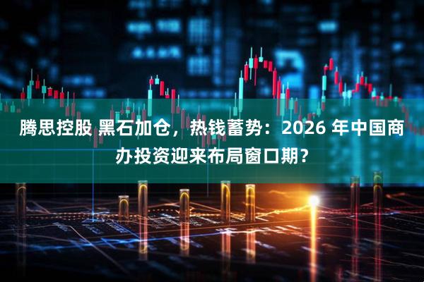 腾思控股 黑石加仓，热钱蓄势：2026 年中国商办投资迎来布局窗口期？