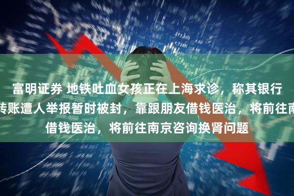 富明证券 地铁吐血女孩正在上海求诊，称其银行账户因频繁收到转账遭人举报暂时被封，靠跟朋友借钱医治，将前往南京咨询换肾问题